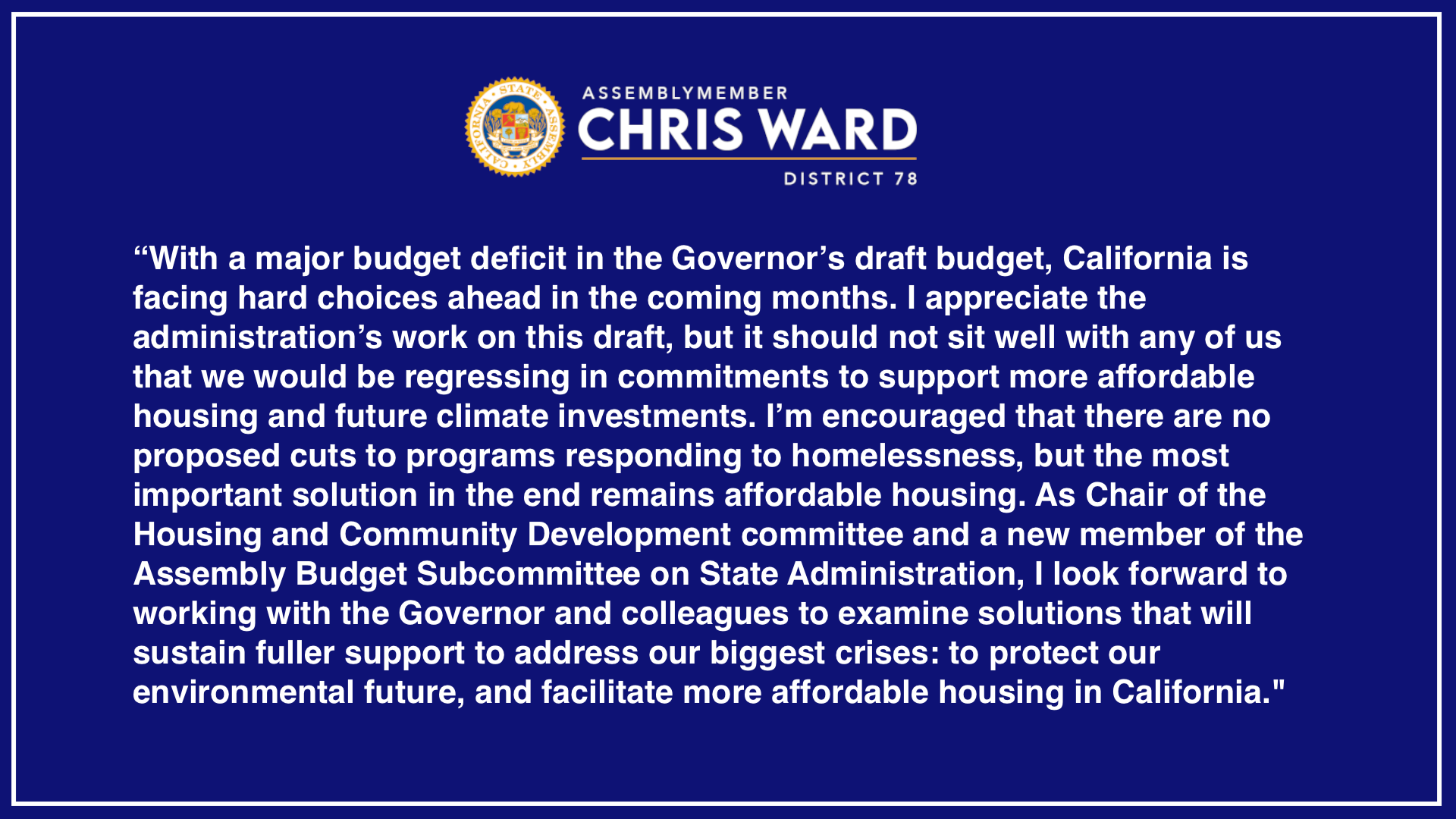 “With a major budget deficit in the Governor’s draft budget, California is facing hard choices ahead in the coming months. I appreciate the administration’s work on this draft, but it should not sit well with any of us that we would be regressing in commitments to support more affordable housing and future climate investments. I’m encouraged that there are no proposed cuts to programs responding to homelessness, but the most important solution in the end remains affordable housing."